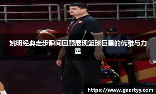 姚明经典走步瞬间回顾展现篮球巨星的优雅与力量