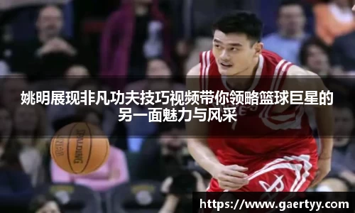 姚明展现非凡功夫技巧视频带你领略篮球巨星的另一面魅力与风采