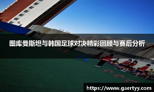 图库曼斯坦与韩国足球对决精彩回顾与赛后分析