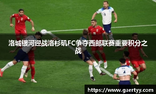 洛城银河迎战洛杉矶FC争夺西部联赛重要积分之战