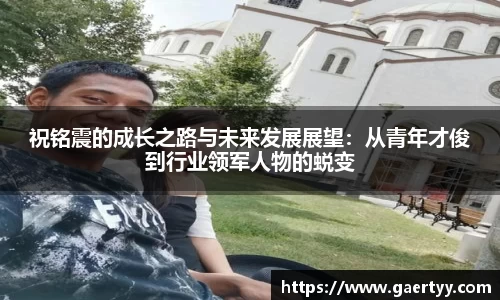 祝铭震的成长之路与未来发展展望：从青年才俊到行业领军人物的蜕变